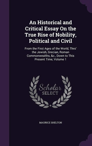 An Historical and Critical Essay On the True Rise of Nobility, Political and Civil From the First Ages of the World, Thro' the Jewish, Grecian, Roman Commonwealths, &c., Down to This Present Time, Volume 1