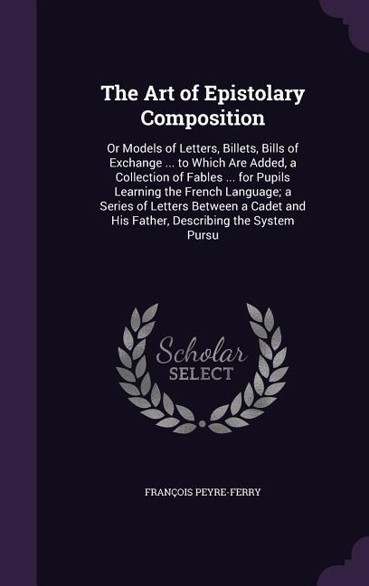 The Art of Epistolary Composition: Or Models of Letters, Billets, Bills of Exchange ... to Which Are Added, a Collection of Fables ... for Pupils Learning the French Language; a Series of Letters Between a Cadet and His Father, Describing the System Pursu
