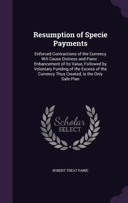 Resumption of Specie Payments: Enforced Contractions of the Currency Will Cause Distress and Panic: Enhancement of Its Value, Followed by Voluntary Funding of the Excess of the Currency Thus Created, Is the Only Safe Plan