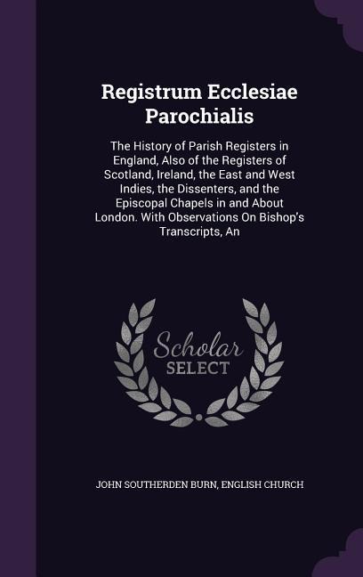 Registrum Ecclesiae Parochialis: The History of Parish Registers in England, Also of the Registers of Scotland, Ireland, the East and West Indies, the Dissenters, and the Episcopal Chapels in and About London. With Observations On Bishops Transcripts, An