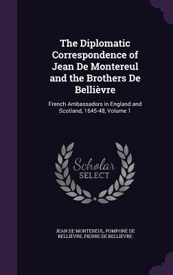 The Diplomatic Correspondence of Jean De Montereul and the Brothers De Bellièvre: French Ambassadors in England and Scotland, 1645-48, Volume 1