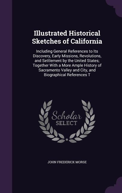 Illustrated Historical Sketches of California: Including General References to Its Discovery, Early Missions, Revolutions, and Settlement by the United States; Together With a More Ample History of Sacramento Valley and City, and Biographical References T