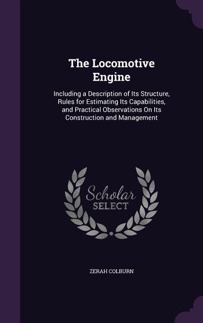The Locomotive Engine: Including a Description of Its Structure, Rules for Estimating Its Capabilities, and Practical Observations on Its Con