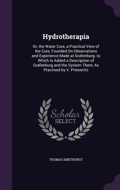 Hydrotherapia: Or, the Water Cure, a Practical View of the Cure, Founded On Observations and Experience Made at Grafenburg. to Which Is Added a Description of Grafenburg and the System There, As Practised by V. Priessnitz