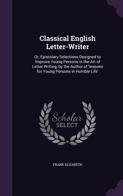 Classical English Letter-Writer: Or, Epistolary Selections Designed to Improve Young Persons in the Art of Letter Writing, by the Author of Lessons f