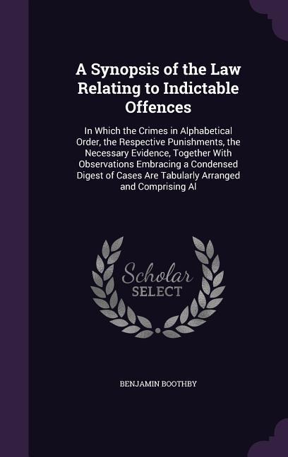 A Synopsis of the Law Relating to Indictable Offences: In Which the Crimes in Alphabetical Order, the Respective Punishments, the Necessary Evidence, Together With Observations Embracing a Condensed Digest of Cases Are Tabularly Arranged and Comprising Al
