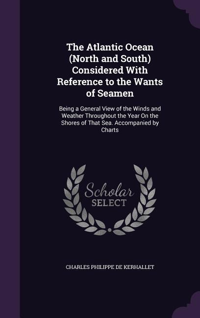 The Atlantic Ocean (North and South) Considered With Reference to the Wants of Seamen: Being a General View of the Winds and Weather Throughout the Year On the Shores of That Sea. Accompanied by Charts