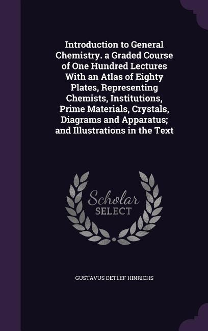 Introduction to General Chemistry. a Graded Course of One Hundred Lectures With an Atlas of Eighty Plates, Representing Chemists, Institutions, Prime Materials, Crystals, Diagrams and Apparatus; and Illustrations in the Text