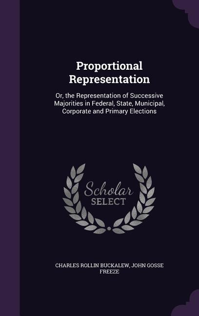 Proportional Representation: Or, the Representation of Successive Majorities in Federal, State, Municipal, Corporate and Primary Elections