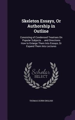 Skeleton Essays, or Authorship in Outline: Consisting of Condensed Treatises on Popular Subjects ... and Directions How to Enlarge Them Into Essays, o