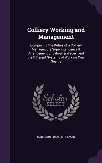 Colliery Working and Management: Comprising the Duties of a Colliery Manager, the Superintendence & Arrangement of Labour & Wages, and the Different Systems of Working Coal Seams