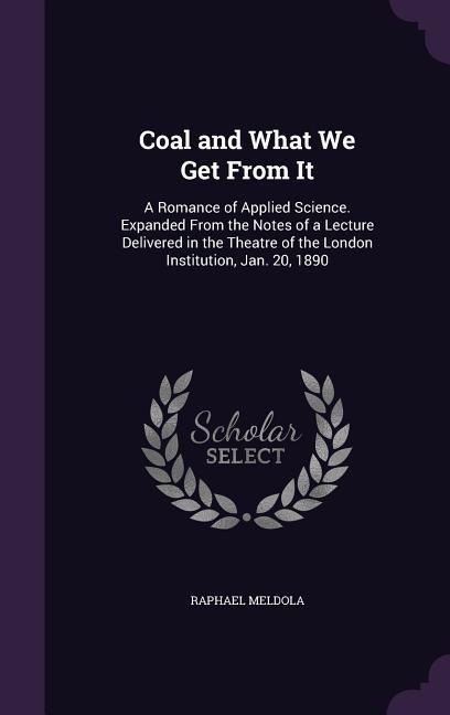 Coal and What We Get From It: A Romance of Applied Science. Expanded From the Notes of a Lecture Delivered in the Theatre of the London Institution, Jan. 20, 1890