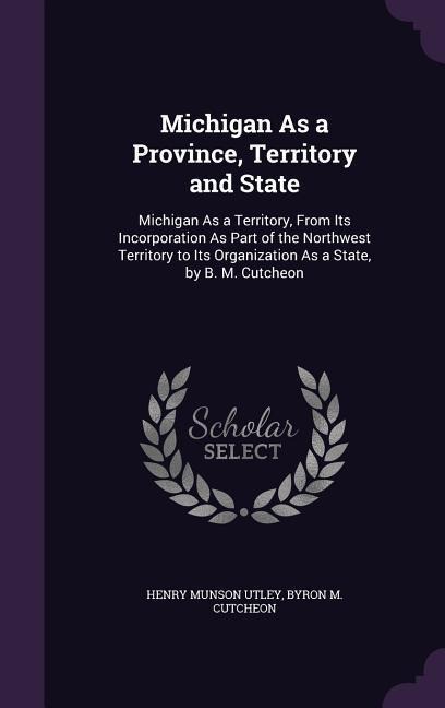 Michigan As a Province, Territory and State: Michigan As a Territory, From Its Incorporation As Part of the Northwest Territory to Its Organization As a State, by B. M. Cutcheon