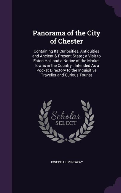 Panorama of the City of Chester: Containing Its Curiosities, Antiquities and Ancient & Present State; a Visit to Eaton Hall and a Notice of the Market Towns in the Country; Intended As a Pocket Directory to the Inquisitive Traveller and Curious Tourist