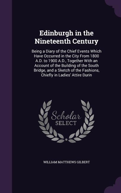 Edinburgh in the Nineteenth Century: Being a Diary of the Chief Events Which Have Occurred in the City From 1800 A.D. to 1900 A.D., Together With an Account of the Building of the South Bridge, and a Sketch of the Fashions, Chiefly in Ladies Attire Durin