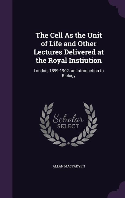 The Cell As the Unit of Life and Other Lectures Delivered at the Royal Instiution: London, 1899-1902. an Introduction to Biology