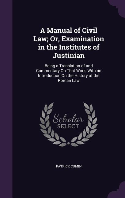 A Manual of Civil Law; Or, Examination in the Institutes of Justinian: Being a Translation of and Commentary On That Work, With an Introduction On the History of the Roman Law