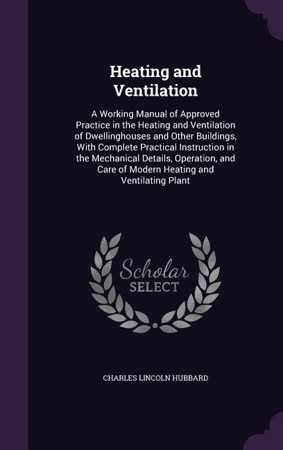 Heating and Ventilation: A Working Manual of Approved Practice in the Heating and Ventilation of Dwellinghouses and Other Buildings, With Complete Practical Instruction in the Mechanical Details, Operation, and Care of Modern Heating and Ventilating Plant