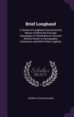 Brief Longhand: A System of Longhand Contractions by Means of Which the Principal Advantages of Shorthand Are Secured Without Resort to Stenographic Characters, and With Perfect Legibility