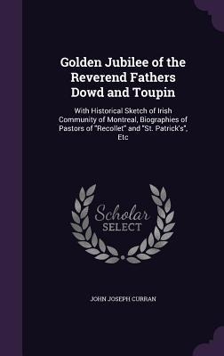 Golden Jubilee of the Reverend Fathers Dowd and Toupin: With Historical Sketch of Irish Community of Montreal, Biographies of Pastors of Recollet and