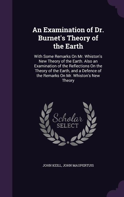 An Examination of Dr. Burnets Theory of the Earth: With Some Remarks On Mr. Whistons New Theory of the Earth. Also an Examination of the Reflections On the Theory of the Earth, and a Defence of the Remarks On Mr. Whistons New Theory