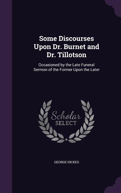 Some Discourses Upon Dr. Burnet and Dr. Tillotson: Occasioned by the Late Funeral Sermon of the Former Upon the Later