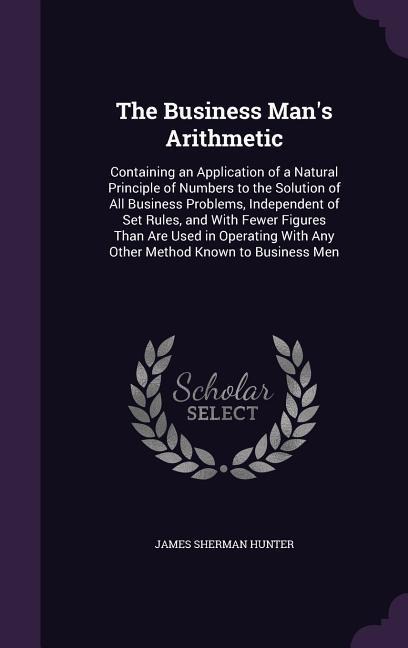 The Business Mans Arithmetic: Containing an Application of a Natural Principle of Numbers to the Solution of All Business Problems, Independent of Set Rules, and With Fewer Figures Than Are Used in Operating With Any Other Method Known to Business Men