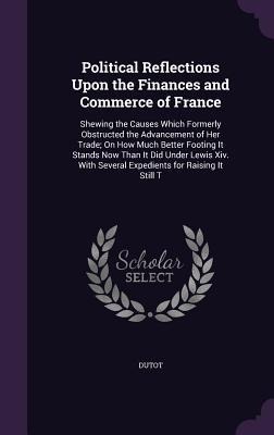 Political Reflections Upon the Finances and Commerce of France: Shewing the Causes Which Formerly Obstructed the Advancement of Her Trade; On How Much