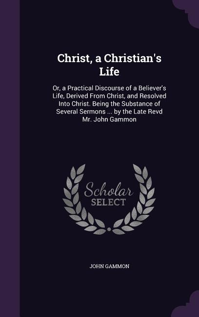 Christ, a Christians Life: Or, a Practical Discourse of a Believers Life, Derived From Christ, and Resolved Into Christ. Being the Substance of