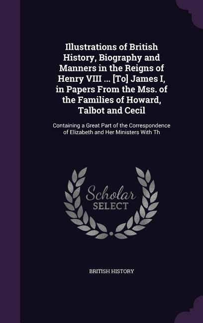 Illustrations of British History, Biography and Manners in the Reigns of Henry VIII ... [To] James I, in Papers From the Mss. of the Families of Howard, Talbot and Cecil: Containing a Great Part of the Correspondence of Elizabeth and Her Ministers With Th