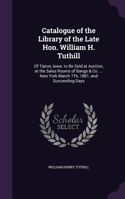 Catalogue of the Library of the Late Hon. William H. Tuthill: Of Tipton, Iowa. to Be Sold at Auction, at the Sales Rooms of Bangs & Co. ... New York March 7Th, 1881, and Succeeding Days