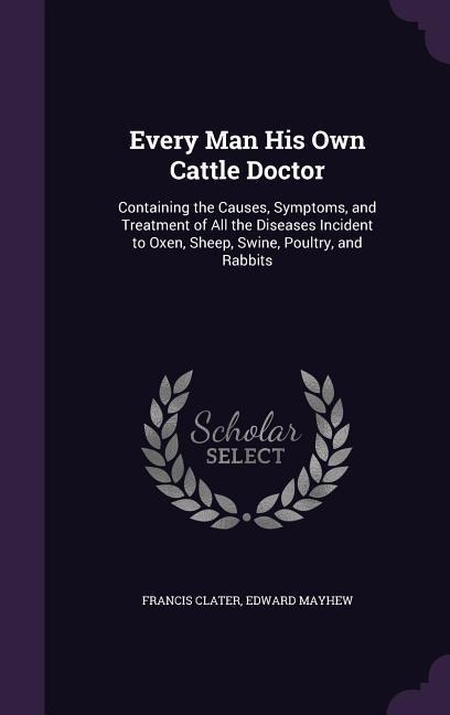 Every Man His Own Cattle Doctor: Containing the Causes, Symptoms, and Treatment of All the Diseases Incident to Oxen, Sheep, Swine, Poultry, and Rabbi