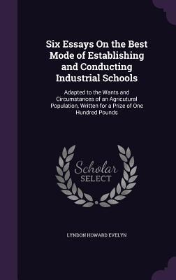 Six Essays On the Best Mode of Establishing and Conducting Industrial Schools: Adapted to the Wants and Circumstances of an Agricutural Population, Written for a Prize of One Hundred Pounds