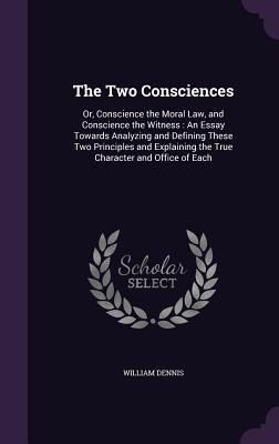 The Two Consciences: Or, Conscience the Moral Law, and Conscience the Witness: An Essay Towards Analyzing and Defining These Two Principles and Explaining the True Character and Office of Each