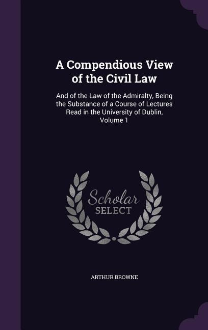 A   Compendious View of the Civil Law: And of the Law of the Admiralty, Being the Substance of a Course of Lectures Read in the University of Dublin,