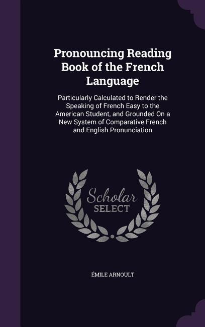 Pronouncing Reading Book of the French Language: Particularly Calculated to Render the Speaking of French Easy to the American Student, and Grounded On a New System of Comparative French and English Pronunciation