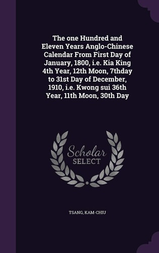 The One Hundred and Eleven Years Anglo-Chinese Calendar From First Day of January, 1800, I.e. Kia King 4th Year, 12th Moon, 7thday to 31st Day of December, 1910, I.e. Kwong Sui 36th Year, 11th Moon, 30th Day
