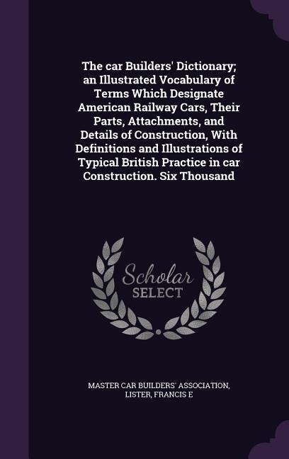 The car Builders Dictionary; an Illustrated Vocabulary of Terms Which Designate American Railway Cars, Their Parts, Attachments, and Details of Construction, With Definitions and Illustrations of Typical British Practice in car Construction. Six Thousand