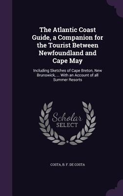 The Atlantic Coast Guide, a Companion for the Tourist Between Newfoundland and Cape May: Including Sketches of Cape Breton, New Brunswick, ... With an Account of all Summer Resorts