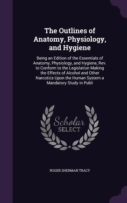 The Outlines of Anatomy, Physiology, and Hygiene: Being an Edition of the Essentials of Anatomy, Physiology, and Hygiene, Rev. to Conform to the Legislation Making the Effects of Alcohol and Other Narcotics Upon the Human System a Mandatory Study in Publi