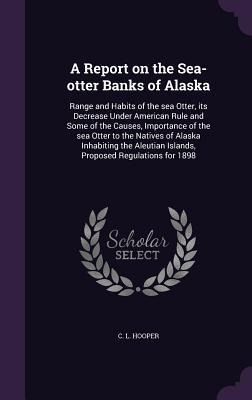 A Report on the Sea-otter Banks of Alaska: Range and Habits of the sea Otter, its Decrease Under American Rule and Some of the Causes, Importance of the sea Otter to the Natives of Alaska Inhabiting the Aleutian Islands, Proposed Regulations for 1898