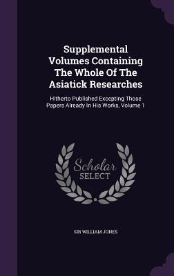 Supplemental Volumes Containing the Whole of the Asiatick Researches: Hitherto Published Excepting Those Papers Already in His Works, Volume 1