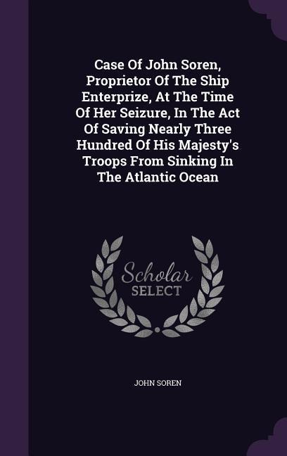 Case of John Soren, Proprietor of the Ship Enterprize, at the Time of Her Seizure, in the Act of Saving Nearly Three Hundred of His Majestys Troops f