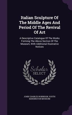 Italian Sculpture Of The Middle Ages And Period Of The Revival Of Art: A Descriptive Catalogue Of The Works Forming The Above Section Of The Museum, With Additional Illustrative Notices