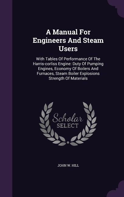 A   Manual for Engineers and Steam Users: With Tables of Performance of the Harris-Corliss Engine: Duty of Pumping Engines, Economy of Boilers and Fur