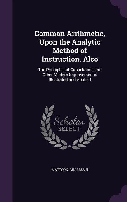 Common Arithmetic, Upon the Analytic Method of Instruction. Also: The Principles of Cancelation, and Other Modern Improvements. Illustrated and Applied