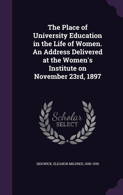 The Place of University Education in the Life of Women. An Address Delivered at the Women's Institute on November 23rd, 1897