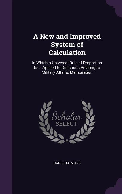 A   New and Improved System of Calculation: In Which a Universal Rule of Proportion Is ... Applied to Questions Relating to Military Affairs, Mensurat