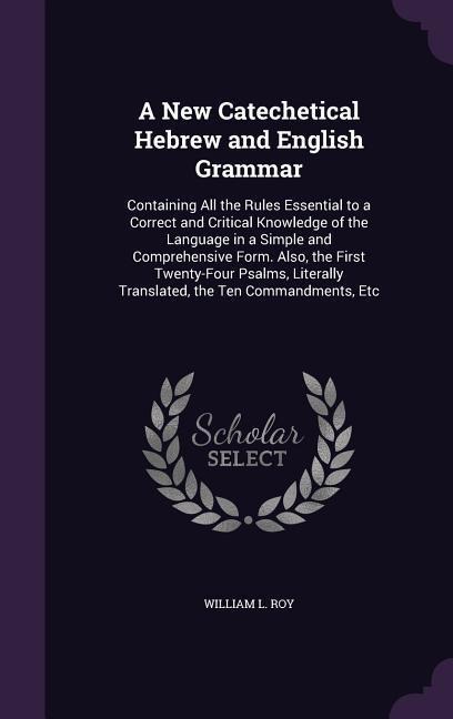A New Catechetical Hebrew and English Grammar: Containing All the Rules Essential to a Correct and Critical Knowledge of the Language in a Simple and Comprehensive Form. Also, the First Twenty-Four Psalms, Literally Translated, the Ten Commandments, Etc