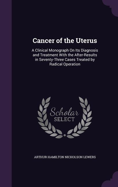 Cancer of the Uterus: A Clinical Monograph On Its Diagnosis and Treatment With the After-Results in Seventy-Three Cases Treated by Radical Operation